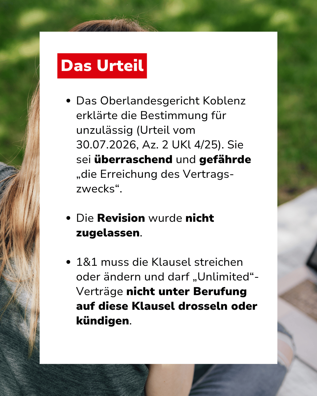 Text: "Das Urteil: Das Oberlandesgericht Koblenz erklärte die Bestimmung für unzulässig (Urteil vom 30.07.2026, Az. 2 UKl 4/25). Sie sei überraschend und gefährde „die Erreichung des Vertragszwecks“. Die Revision wurde nicht zugelassen. 1&1 muss die Klausel streichen oder ändern und darf „Unlimited“-Verträge nicht unter Berufung auf diese Klausel drosseln oder kündigen."